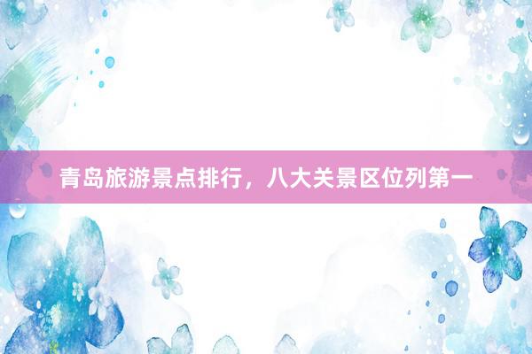 青岛旅游景点排行，八大关景区位列第一