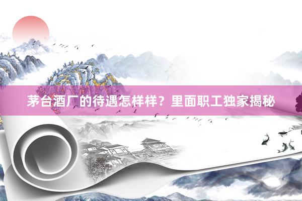 茅台酒厂的待遇怎样样？里面职工独家揭秘