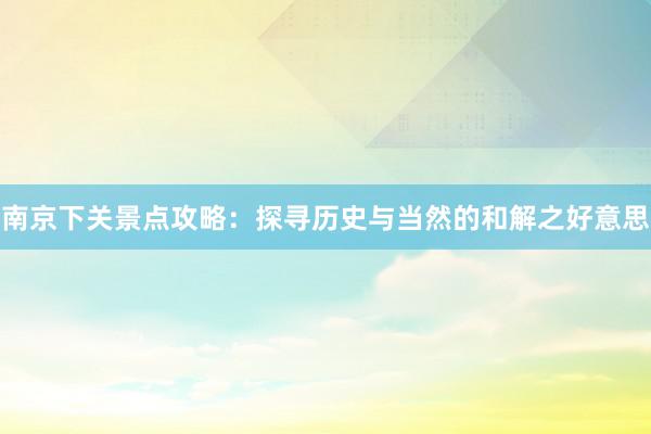 南京下关景点攻略：探寻历史与当然的和解之好意思
